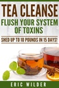 Tea Cleanse: Flush Your System Of Toxins: Shed Up To 10 Pounds In 15 Days!